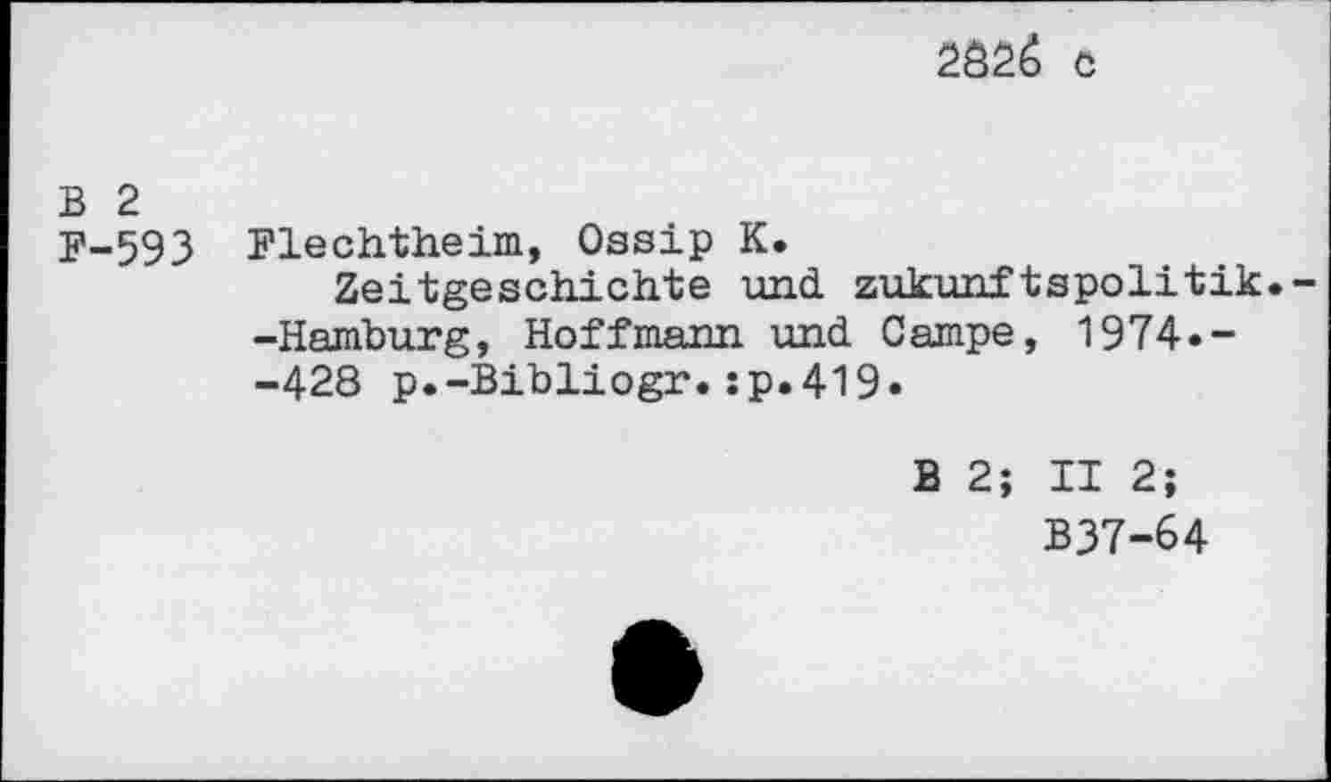 ﻿2826 c
B 2
F-593 Flechtheim, Ossip K.
Zeitgeschichte und zukunftspolitik. -Hamburg, Hoffmann und Campe, 1974.--428 p.-Bibliogr.:p.419.
B 2; II 2;
B37-64